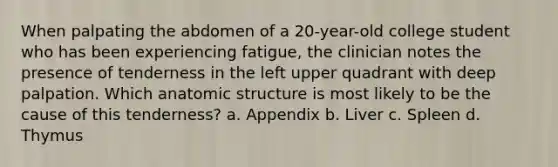 When palpating the abdomen of a 20-year-old college student who has been experiencing fatigue, the clinician notes the presence of tenderness in the left upper quadrant with deep palpation. Which anatomic structure is most likely to be the cause of this tenderness? a. Appendix b. Liver c. Spleen d. Thymus