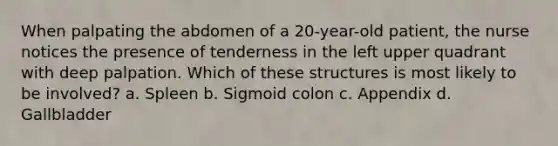 When palpating the abdomen of a 20-year-old patient, the nurse notices the presence of tenderness in the left upper quadrant with deep palpation. Which of these structures is most likely to be involved? a. Spleen b. Sigmoid colon c. Appendix d. Gallbladder