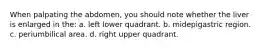 When palpating the abdomen, you should note whether the liver is enlarged in the: a. left lower quadrant. b. midepigastric region. c. periumbilical area. d. right upper quadrant.