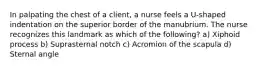 In palpating the chest of a client, a nurse feels a U-shaped indentation on the superior border of the manubrium. The nurse recognizes this landmark as which of the following? a) Xiphoid process b) Suprasternal notch c) Acromion of the scapula d) Sternal angle
