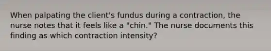 When palpating the client's fundus during a contraction, the nurse notes that it feels like a "chin." The nurse documents this finding as which contraction intensity?