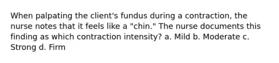 When palpating the client's fundus during a contraction, the nurse notes that it feels like a "chin." The nurse documents this finding as which contraction intensity? a. Mild b. Moderate c. Strong d. Firm