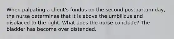 When palpating a client's fundus on the second postpartum day, the nurse determines that it is above the umbilicus and displaced to the right. What does the nurse conclude? The bladder has become over distended.