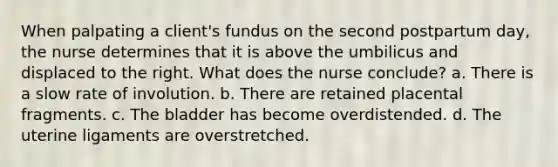 When palpating a client's fundus on the second postpartum day, the nurse determines that it is above the umbilicus and displaced to the right. What does the nurse conclude? a. There is a slow rate of involution. b. There are retained placental fragments. c. The bladder has become overdistended. d. The uterine ligaments are overstretched.