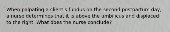 When palpating a client's fundus on the second postpartum day, a nurse determines that it is above the umbilicus and displaced to the right. What does the nurse conclude?