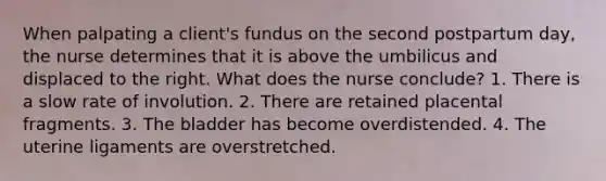 When palpating a client's fundus on the second postpartum day, the nurse determines that it is above the umbilicus and displaced to the right. What does the nurse conclude? 1. There is a slow rate of involution. 2. There are retained placental fragments. 3. The bladder has become overdistended. 4. The uterine ligaments are overstretched.