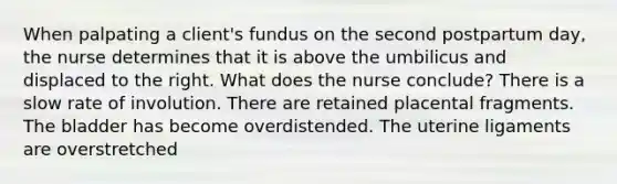 When palpating a client's fundus on the second postpartum day, the nurse determines that it is above the umbilicus and displaced to the right. What does the nurse conclude? There is a slow rate of involution. There are retained placental fragments. The bladder has become overdistended. The uterine ligaments are overstretched