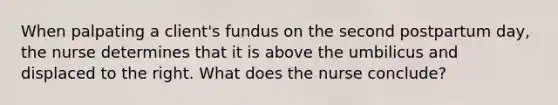 When palpating a client's fundus on the second postpartum day, the nurse determines that it is above the umbilicus and displaced to the right. What does the nurse conclude?