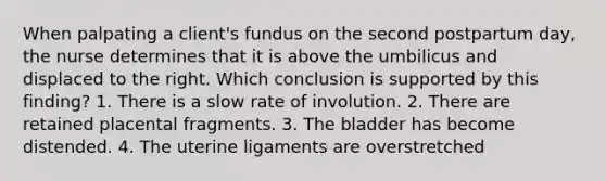 When palpating a client's fundus on the second postpartum day, the nurse determines that it is above the umbilicus and displaced to the right. Which conclusion is supported by this finding? 1. There is a slow rate of involution. 2. There are retained placental fragments. 3. The bladder has become distended. 4. The uterine ligaments are overstretched