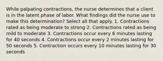 While palpating contractions, the nurse determines that a client is in the latent phase of labor. What findings did the nurse use to make this determination? Select all that apply. 1. Contractions rated as being moderate to strong 2. Contractions rated as being mild to moderate 3. Contractions occur every 6 minutes lasting for 40 seconds 4. Contractions occur every 2 minutes lasting for 50 seconds 5. Contraction occurs every 10 minutes lasting for 30 seconds