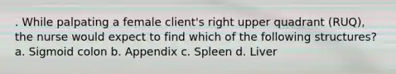 . While palpating a female client's right upper quadrant (RUQ), the nurse would expect to find which of the following structures? a. Sigmoid colon b. Appendix c. Spleen d. Liver