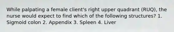 While palpating a female client's right upper quadrant (RUQ), the nurse would expect to find which of the following structures? 1. Sigmoid colon 2. Appendix 3. Spleen 4. Liver