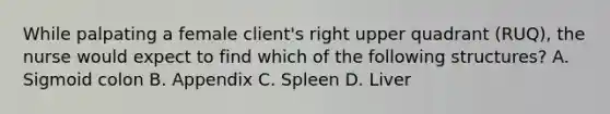 While palpating a female client's right upper quadrant (RUQ), the nurse would expect to find which of the following structures? A. Sigmoid colon B. Appendix C. Spleen D. Liver