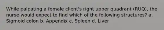 While palpating a female client's right upper quadrant (RUQ), the nurse would expect to find which of the following structures? a. Sigmoid colon b. Appendix c. Spleen d. Liver