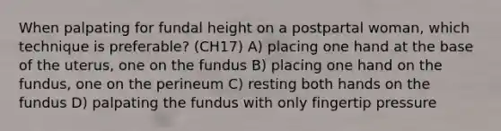 When palpating for fundal height on a postpartal woman, which technique is preferable? (CH17) A) placing one hand at the base of the uterus, one on the fundus B) placing one hand on the fundus, one on the perineum C) resting both hands on the fundus D) palpating the fundus with only fingertip pressure