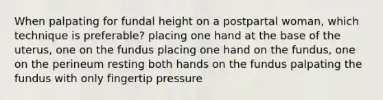 When palpating for fundal height on a postpartal woman, which technique is preferable? placing one hand at the base of the uterus, one on the fundus placing one hand on the fundus, one on the perineum resting both hands on the fundus palpating the fundus with only fingertip pressure