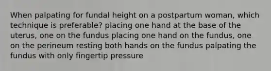 When palpating for fundal height on a postpartum woman, which technique is preferable? placing one hand at the base of the uterus, one on the fundus placing one hand on the fundus, one on the perineum resting both hands on the fundus palpating the fundus with only fingertip pressure