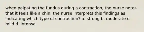 when palpating the fundus during a contraction, the nurse notes that it feels like a chin. the nurse interprets this findings as indicating which type of contraction? a. strong b. moderate c. mild d. intense