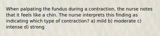 When palpating the fundus during a contraction, the nurse notes that it feels like a chin. The nurse interprets this finding as indicating which type of contraction? a) mild b) moderate c) intense d) strong