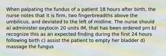 When palpating the fundus of a patient 18 hours after birth, the nurse notes that it is firm, two fingerbreadths above the umbilicus, and deviated to the left of midline. The nurse should a) administer oxytocin 20 units IM, that has been ordered prn b) recognize this as an expected finding during the first 24 hours following birth c) assist the patient to empty her bladder d) massage the fungus