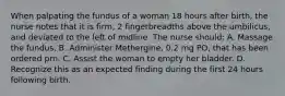 When palpating the fundus of a woman 18 hours after birth, the nurse notes that it is firm, 2 fingerbreadths above the umbilicus, and deviated to the left of midline. The nurse should: A. Massage the fundus. B. Administer Methergine, 0.2 mg PO, that has been ordered prn. C. Assist the woman to empty her bladder. D. Recognize this as an expected finding during the first 24 hours following birth.