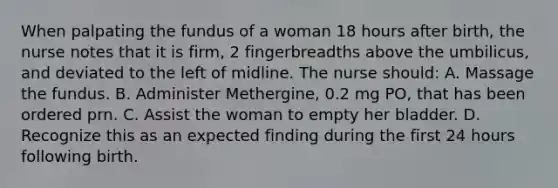 When palpating the fundus of a woman 18 hours after birth, the nurse notes that it is firm, 2 fingerbreadths above the umbilicus, and deviated to the left of midline. The nurse should: A. Massage the fundus. B. Administer Methergine, 0.2 mg PO, that has been ordered prn. C. Assist the woman to empty her bladder. D. Recognize this as an expected finding during the first 24 hours following birth.