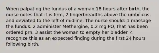 When palpating the fundus of a woman 18 hours after birth, the nurse notes that it is firm, 2 fingerbreadths above the umbilicus, and deviated to the left of midline. The nurse should: 1 massage the fundus. 2 administer Methergine, 0.2 mg PO, that has been ordered prn. 3 assist the woman to empty her bladder. 4 recognize this as an expected finding during the first 24 hours following birth.