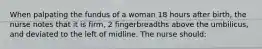 When palpating the fundus of a woman 18 hours after birth, the nurse notes that it is firm, 2 fingerbreadths above the umbilicus, and deviated to the left of midline. The nurse should: