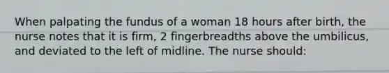 When palpating the fundus of a woman 18 hours after birth, the nurse notes that it is firm, 2 fingerbreadths above the umbilicus, and deviated to the left of midline. The nurse should: