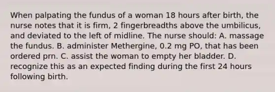 When palpating the fundus of a woman 18 hours after birth, the nurse notes that it is firm, 2 fingerbreadths above the umbilicus, and deviated to the left of midline. The nurse should: A. massage the fundus. B. administer Methergine, 0.2 mg PO, that has been ordered prn. C. assist the woman to empty her bladder. D. recognize this as an expected finding during the first 24 hours following birth.