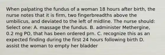 When palpating the fundus of a woman 18 hours after birth, the nurse notes that it is firm, two fingerbreadths above the umbilicus, and deviated to the left of midline. The nurse should: Select one: A. massage the fundus. B. administer Methergine, 0.2 mg PO, that has been ordered prn. C. recognize this as an expected finding during the first 24 hours following birth D. assist the woman to empty her bladder