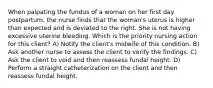 When palpating the fundus of a woman on her first day postpartum, the nurse finds that the woman's uterus is higher than expected and is deviated to the right. She is not having excessive uterine bleeding. Which is the priority nursing action for this client? A) Notify the client's midwife of this condition. B) Ask another nurse to assess the client to verify the findings. C) Ask the client to void and then reassess fundal height. D) Perform a straight catheterization on the client and then reassess fundal height.