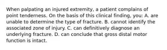 When palpating an injured extremity, a patient complains of point tenderness. On the basis of this clinical finding, you: A. are unable to determine the type of fracture. B. cannot identify the associated zone of injury. C. can definitively diagnose an underlying fracture. D. can conclude that gross distal motor function is intact.