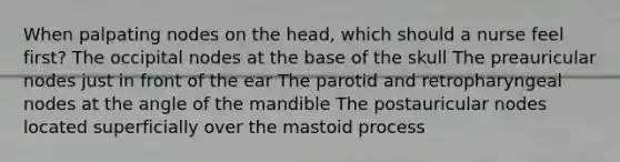 When palpating nodes on the head, which should a nurse feel first? The occipital nodes at the base of the skull The preauricular nodes just in front of the ear The parotid and retropharyngeal nodes at the angle of the mandible The postauricular nodes located superficially over the mastoid process