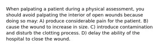 When palpating a patient during a physical assessment, you should avoid palpating the interior of open wounds because doing so may: A) produce considerable pain for the patient. B) cause the wound to increase in size. C) introduce contamination and disturb the clotting process. D) delay the ability of the hospital to close the wound.