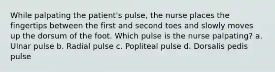 While palpating the patient's pulse, the nurse places the fingertips between the first and second toes and slowly moves up the dorsum of the foot. Which pulse is the nurse palpating? a. Ulnar pulse b. Radial pulse c. Popliteal pulse d. Dorsalis pedis pulse