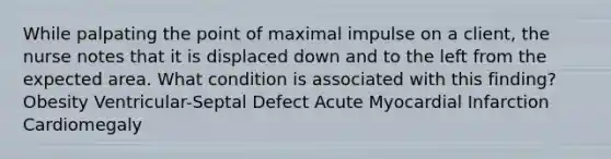 While palpating the point of maximal impulse on a client, the nurse notes that it is displaced down and to the left from the expected area. What condition is associated with this finding? Obesity Ventricular-Septal Defect Acute Myocardial Infarction Cardiomegaly