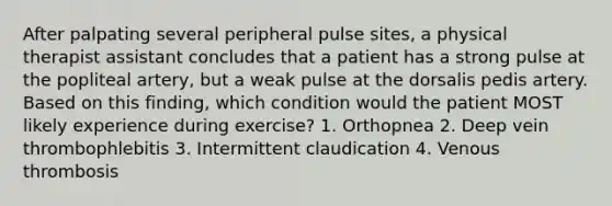 After palpating several peripheral pulse sites, a physical therapist assistant concludes that a patient has a strong pulse at the popliteal artery, but a weak pulse at the dorsalis pedis artery. Based on this finding, which condition would the patient MOST likely experience during exercise? 1. Orthopnea 2. Deep vein thrombophlebitis 3. Intermittent claudication 4. Venous thrombosis