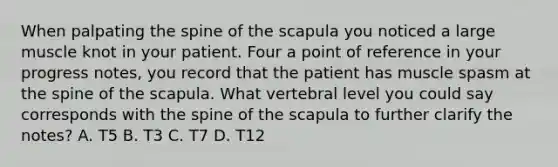 When palpating the spine of the scapula you noticed a large muscle knot in your patient. Four a point of reference in your progress notes, you record that the patient has muscle spasm at the spine of the scapula. What vertebral level you could say corresponds with the spine of the scapula to further clarify the notes? A. T5 B. T3 C. T7 D. T12