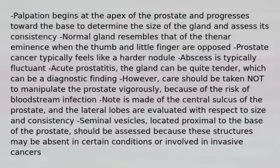 -Palpation begins at the apex of the prostate and progresses toward the base to determine the size of the gland and assess its consistency -Normal gland resembles that of the thenar eminence when the thumb and little finger are opposed -Prostate cancer typically feels like a harder nodule -Abscess is typically fluctuant -Acute prostatitis, the gland can be quite tender, which can be a diagnostic finding -However, care should be taken NOT to manipulate the prostate vigorously, because of the risk of bloodstream infection -Note is made of the central sulcus of the prostate, and the lateral lobes are evaluated with respect to size and consistency -Seminal vesicles, located proximal to the base of the prostate, should be assessed because these structures may be absent in certain conditions or involved in invasive cancers