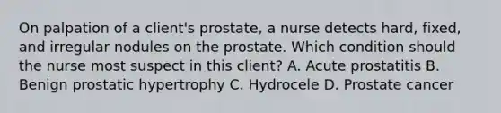 On palpation of a client's prostate, a nurse detects hard, fixed, and irregular nodules on the prostate. Which condition should the nurse most suspect in this client? A. Acute prostatitis B. Benign prostatic hypertrophy C. Hydrocele D. Prostate cancer