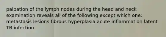 palpation of the lymph nodes during the head and neck examination reveals all of the following except which one: metastasis lesions fibrous hyperplasia acute inflammation latent TB infection