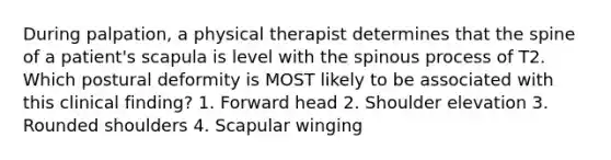 During palpation, a physical therapist determines that the spine of a patient's scapula is level with the spinous process of T2. Which postural deformity is MOST likely to be associated with this clinical finding? 1. Forward head 2. Shoulder elevation 3. Rounded shoulders 4. Scapular winging