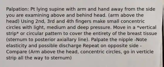 Palpation: Pt lying supine with arm and hand away from the side you are examining above and behind head. (arm above the head) Using 2nd, 3rd and 4th fingers make small concentric circles with light, medium and deep pressure. Move in a *vertical strip* or circular pattern to cover the entirety of the breast tissue (sternum to posterior axiallary line). Palpate the nipple -Note elasticity and possible discharge Repeat on opposite side -Compare (Arm above the head, concentric circles, go in verticle strip all the way to sternum)