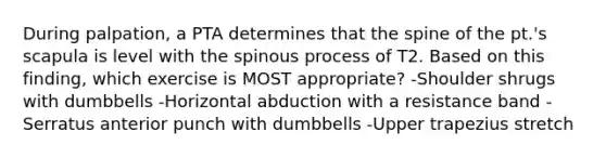 During palpation, a PTA determines that the spine of the pt.'s scapula is level with the spinous process of T2. Based on this finding, which exercise is MOST appropriate? -Shoulder shrugs with dumbbells -Horizontal abduction with a resistance band -Serratus anterior punch with dumbbells -Upper trapezius stretch