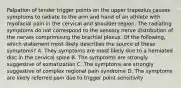 Palpation of tender trigger points on the upper trapezius causes symptoms to radiate to the arm and hand of an athlete with myofacial pain in the cervical and shoulder region. The radiating symptoms do not correspond to the sensory nerve distribution of the nerves comprimising the brachial plexus. Of the following, which statement most likely describes the source of these symptoms? A. They symptoms are most likely due to a herniated disc in the cervical spine B. The symptoms are strongly suggestive of somatization C. The symptoms are strongly suggestive of complex regional pain syndrome D. The symptoms are likely referred pain due to trigger point sensitivity