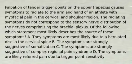 Palpation of tender trigger points on the upper trapezius causes symptoms to radiate to the arm and hand of an athlete with myofacial pain in the cervical and shoulder region. The radiating symptoms do not correspond to the sensory nerve distribution of the nerves comprimising the brachial plexus. Of the following, which statement most likely describes the source of these symptoms? A. They symptoms are most likely due to a herniated disc in the cervical spine B. The symptoms are strongly suggestive of somatization C. The symptoms are strongly suggestive of complex regional pain syndrome D. The symptoms are likely referred pain due to trigger point sensitivity