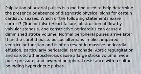 Palpitation of arterial pulses is a method used to help determine the presence or absence of diagnostic physical signs for certain cardiac diseases. Which of the following statements is/are correct? (True or false) Heart failure, obstruction of flow by valvular stenosis, and constrictive pericarditis can cause a diminished stroke volume. Normal peripheral pulses arrive later than the carotid pulse. pulsus alternans implies impaired ventricular function and is often resent in massive pericardial effusion, particularly pericardial tamponade. Aortic regurgitation and carotid atherosclerosis cause a large stroke volume, wide pulse pressure, and lowered peripheral resistance with resultant bounding hyperkinetic pulses.