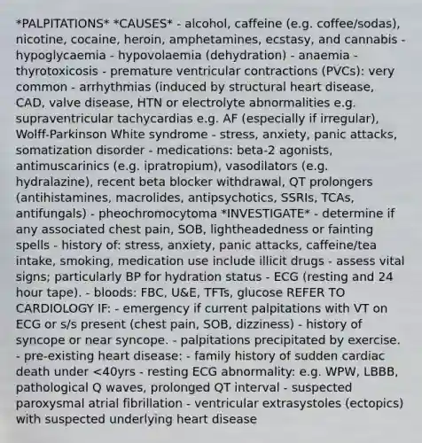 *PALPITATIONS* *CAUSES* - alcohol, caffeine (e.g. coffee/sodas), nicotine, cocaine, heroin, amphetamines, ecstasy, and cannabis - hypoglycaemia - hypovolaemia (dehydration) - anaemia - thyrotoxicosis - premature ventricular contractions (PVCs): very common - arrhythmias (induced by structural heart disease, CAD, valve disease, HTN or electrolyte abnormalities e.g. supraventricular tachycardias e.g. AF (especially if irregular), Wolff-Parkinson White syndrome - stress, anxiety, panic attacks, somatization disorder - medications: beta-2 agonists, antimuscarinics (e.g. ipratropium), vasodilators (e.g. hydralazine), recent beta blocker withdrawal, QT prolongers (antihistamines, macrolides, antipsychotics, SSRIs, TCAs, antifungals) - pheochromocytoma *INVESTIGATE* - determine if any associated chest pain, SOB, lightheadedness or fainting spells - history of: stress, anxiety, panic attacks, caffeine/tea intake, smoking, medication use include illicit drugs - assess vital signs; particularly BP for hydration status - ECG (resting and 24 hour tape). - bloods: FBC, U&E, TFTs, glucose REFER TO CARDIOLOGY IF: - emergency if current palpitations with VT on ECG or s/s present (chest pain, SOB, dizziness) - history of syncope or near syncope. - palpitations precipitated by exercise. - pre-existing heart disease: - family history of sudden cardiac death under <40yrs - resting ECG abnormality: e.g. WPW, LBBB, pathological Q waves, prolonged QT interval - suspected paroxysmal atrial fibrillation - ventricular extrasystoles (ectopics) with suspected underlying heart disease