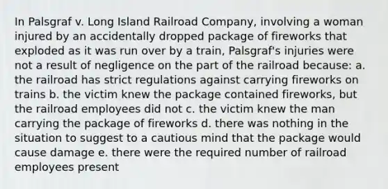 In Palsgraf v. Long Island Railroad Company, involving a woman injured by an accidentally dropped package of fireworks that exploded as it was run over by a train, Palsgraf's injuries were not a result of negligence on the part of the railroad because: a. the railroad has strict regulations against carrying fireworks on trains b. the victim knew the package contained fireworks, but the railroad employees did not c. the victim knew the man carrying the package of fireworks d. there was nothing in the situation to suggest to a cautious mind that the package would cause damage e. there were the required number of railroad employees present